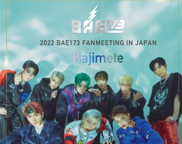 2022 BAE173 FANMEETING IN JAPAN ～HAJIMETE～